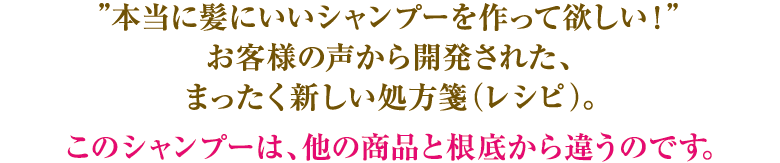 本当に髪にいいシャンプーを!お客様の声から開発された、まったく新しい処方箋(レシピ)。他の商品と根底から違うのです。