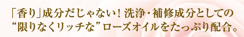 「香り」成分だじゃない！洗浄・補修成分としての限りなくリッチなローズオイルをたっぷり配合。